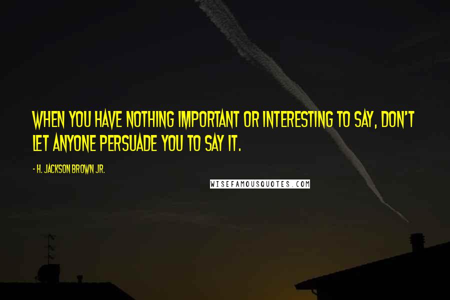 H. Jackson Brown Jr. Quotes: When you have nothing important or interesting to say, don't let anyone persuade you to say it.
