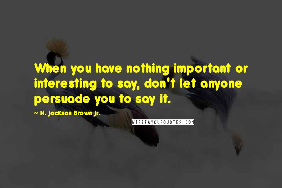 H. Jackson Brown Jr. Quotes: When you have nothing important or interesting to say, don't let anyone persuade you to say it.
