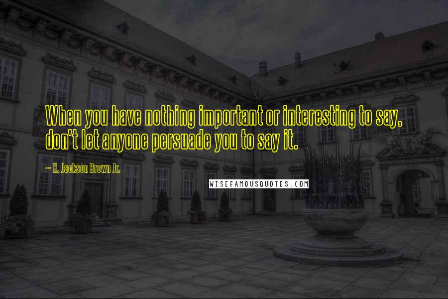 H. Jackson Brown Jr. Quotes: When you have nothing important or interesting to say, don't let anyone persuade you to say it.