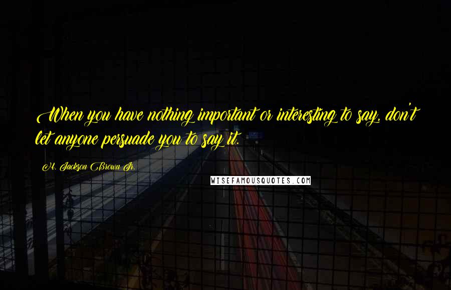 H. Jackson Brown Jr. Quotes: When you have nothing important or interesting to say, don't let anyone persuade you to say it.