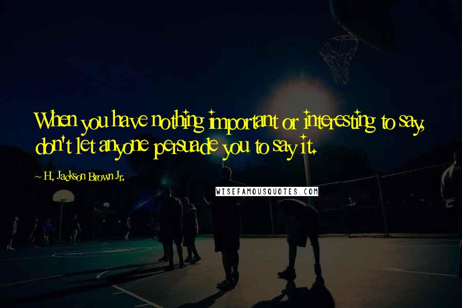H. Jackson Brown Jr. Quotes: When you have nothing important or interesting to say, don't let anyone persuade you to say it.