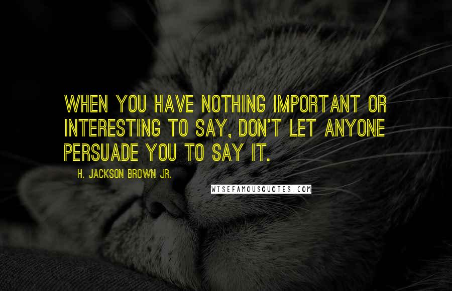 H. Jackson Brown Jr. Quotes: When you have nothing important or interesting to say, don't let anyone persuade you to say it.