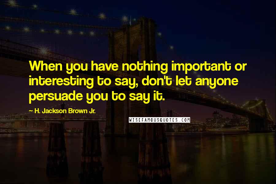 H. Jackson Brown Jr. Quotes: When you have nothing important or interesting to say, don't let anyone persuade you to say it.
