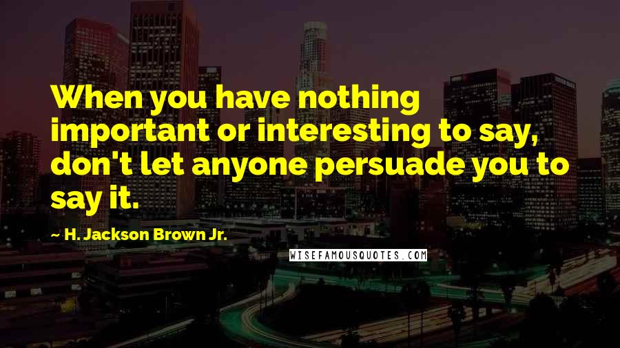 H. Jackson Brown Jr. Quotes: When you have nothing important or interesting to say, don't let anyone persuade you to say it.
