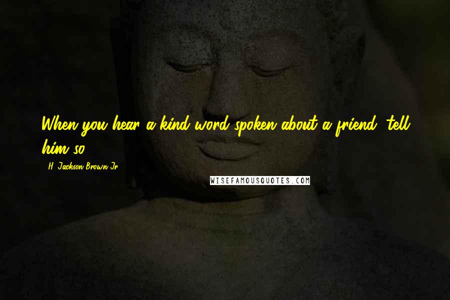 H. Jackson Brown Jr. Quotes: When you hear a kind word spoken about a friend, tell him so.