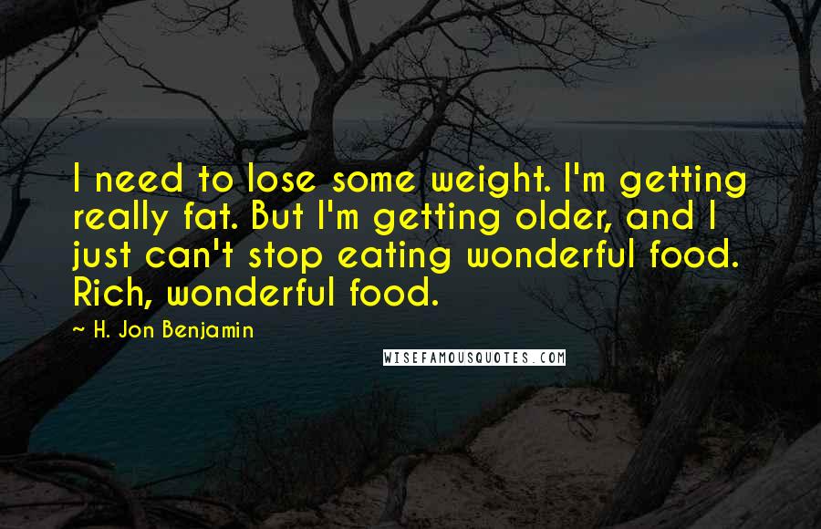 H. Jon Benjamin Quotes: I need to lose some weight. I'm getting really fat. But I'm getting older, and I just can't stop eating wonderful food. Rich, wonderful food.