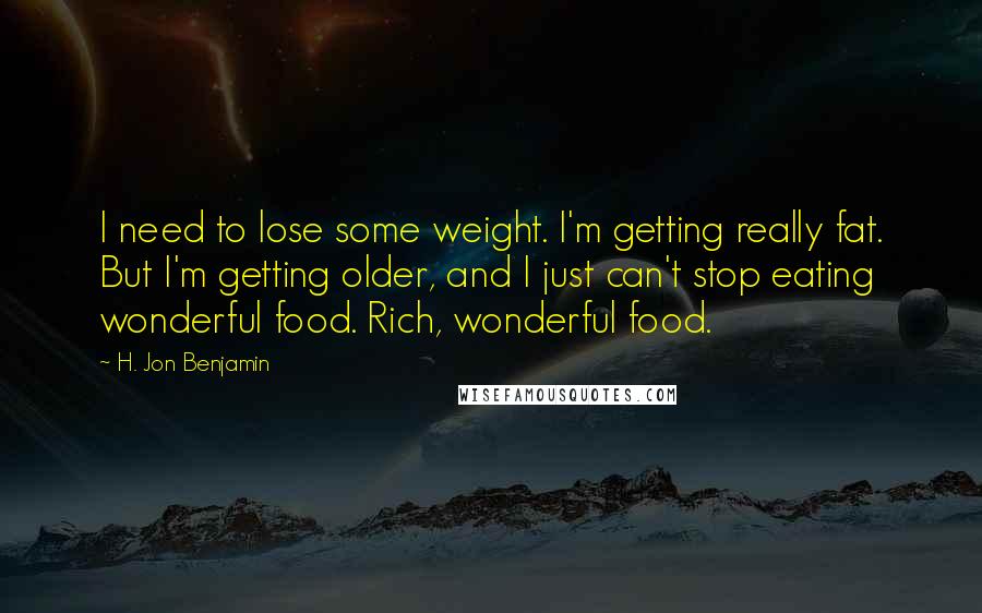 H. Jon Benjamin Quotes: I need to lose some weight. I'm getting really fat. But I'm getting older, and I just can't stop eating wonderful food. Rich, wonderful food.