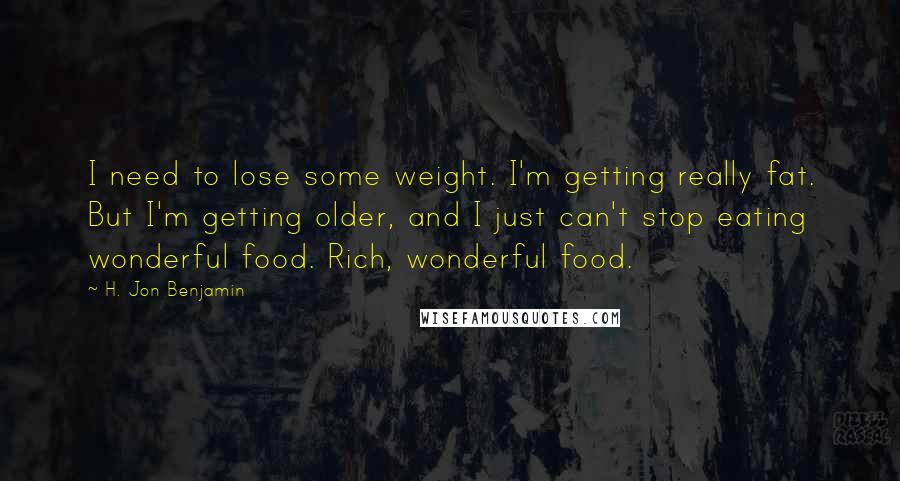 H. Jon Benjamin Quotes: I need to lose some weight. I'm getting really fat. But I'm getting older, and I just can't stop eating wonderful food. Rich, wonderful food.