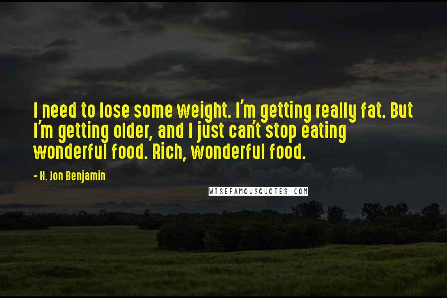 H. Jon Benjamin Quotes: I need to lose some weight. I'm getting really fat. But I'm getting older, and I just can't stop eating wonderful food. Rich, wonderful food.