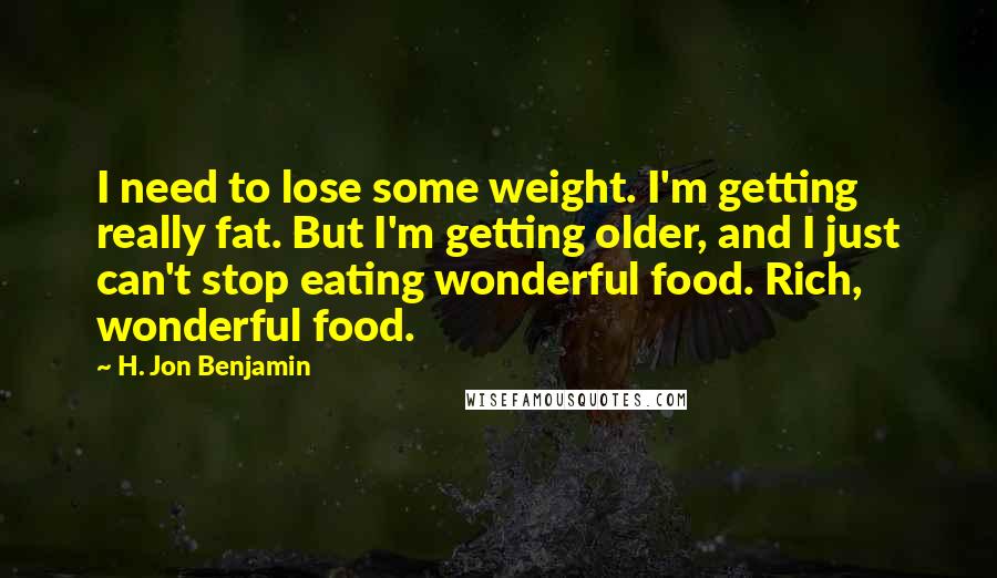 H. Jon Benjamin Quotes: I need to lose some weight. I'm getting really fat. But I'm getting older, and I just can't stop eating wonderful food. Rich, wonderful food.