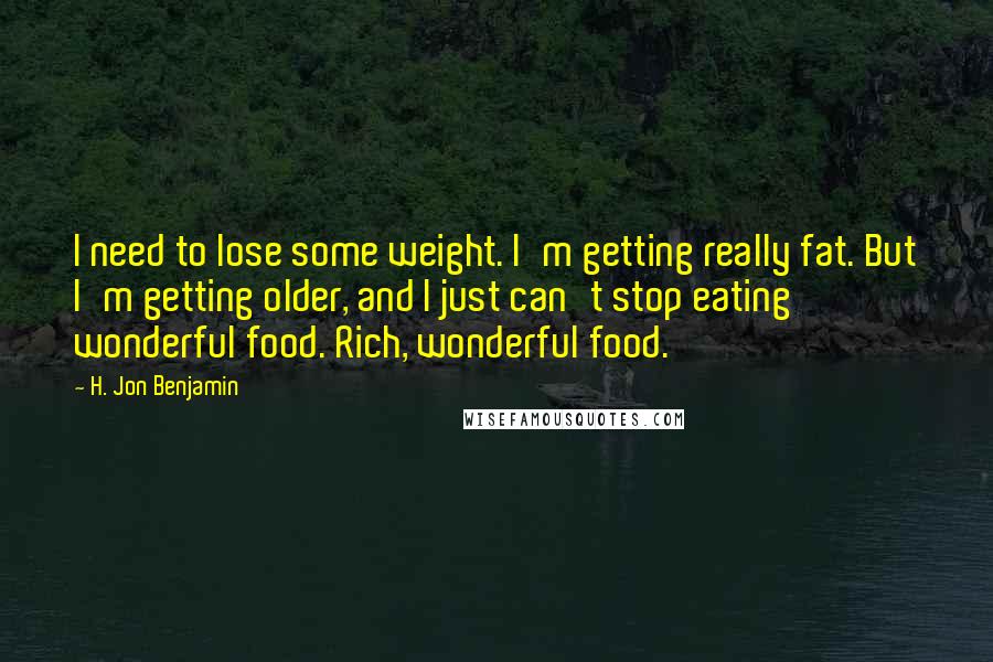 H. Jon Benjamin Quotes: I need to lose some weight. I'm getting really fat. But I'm getting older, and I just can't stop eating wonderful food. Rich, wonderful food.