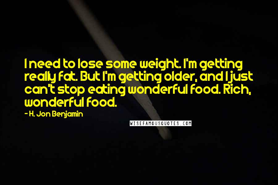 H. Jon Benjamin Quotes: I need to lose some weight. I'm getting really fat. But I'm getting older, and I just can't stop eating wonderful food. Rich, wonderful food.