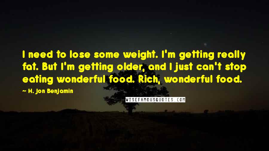 H. Jon Benjamin Quotes: I need to lose some weight. I'm getting really fat. But I'm getting older, and I just can't stop eating wonderful food. Rich, wonderful food.