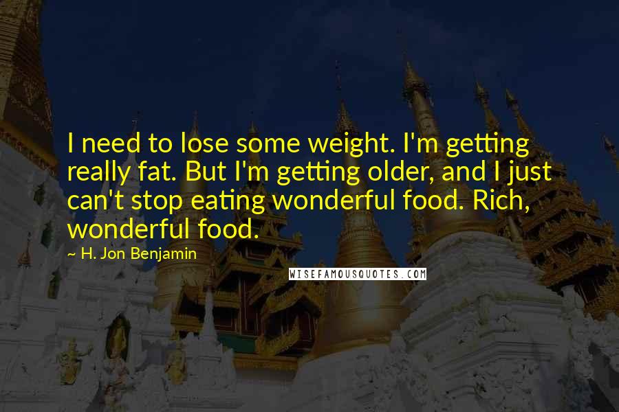 H. Jon Benjamin Quotes: I need to lose some weight. I'm getting really fat. But I'm getting older, and I just can't stop eating wonderful food. Rich, wonderful food.