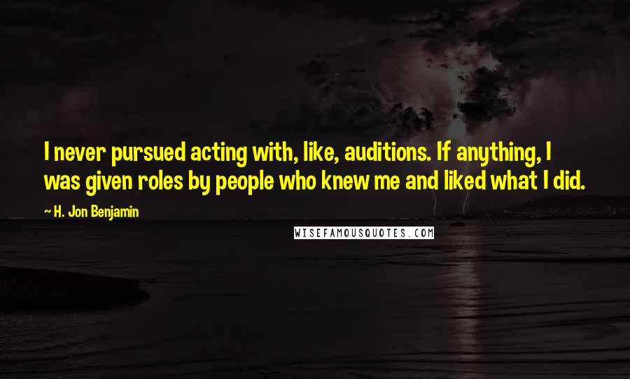 H. Jon Benjamin Quotes: I never pursued acting with, like, auditions. If anything, I was given roles by people who knew me and liked what I did.