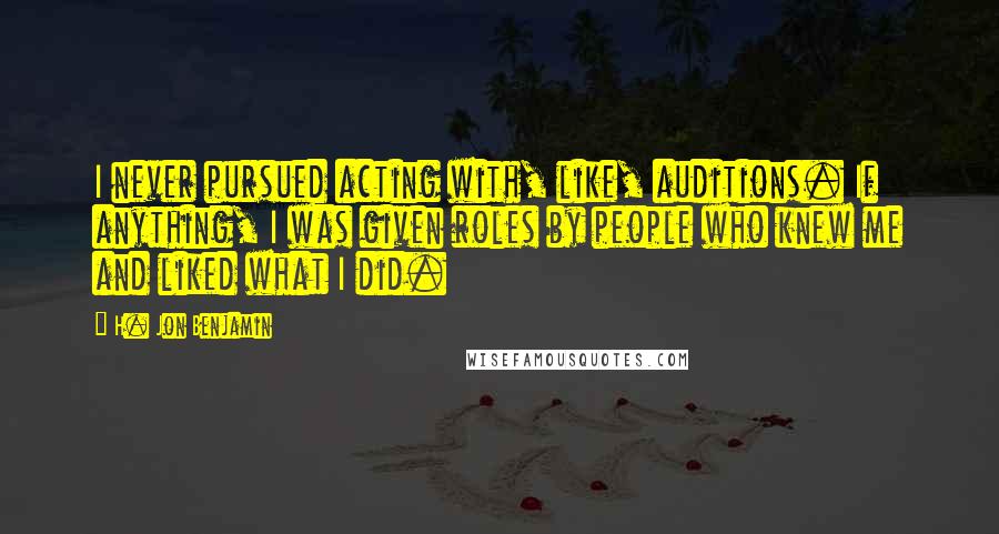 H. Jon Benjamin Quotes: I never pursued acting with, like, auditions. If anything, I was given roles by people who knew me and liked what I did.