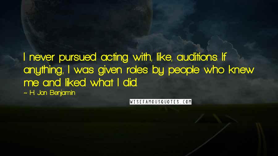 H. Jon Benjamin Quotes: I never pursued acting with, like, auditions. If anything, I was given roles by people who knew me and liked what I did.