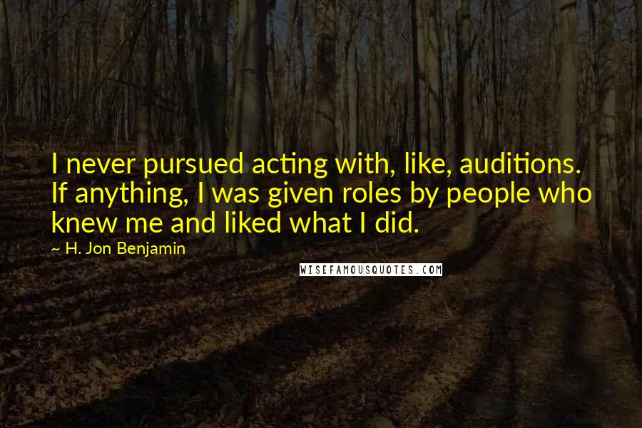 H. Jon Benjamin Quotes: I never pursued acting with, like, auditions. If anything, I was given roles by people who knew me and liked what I did.