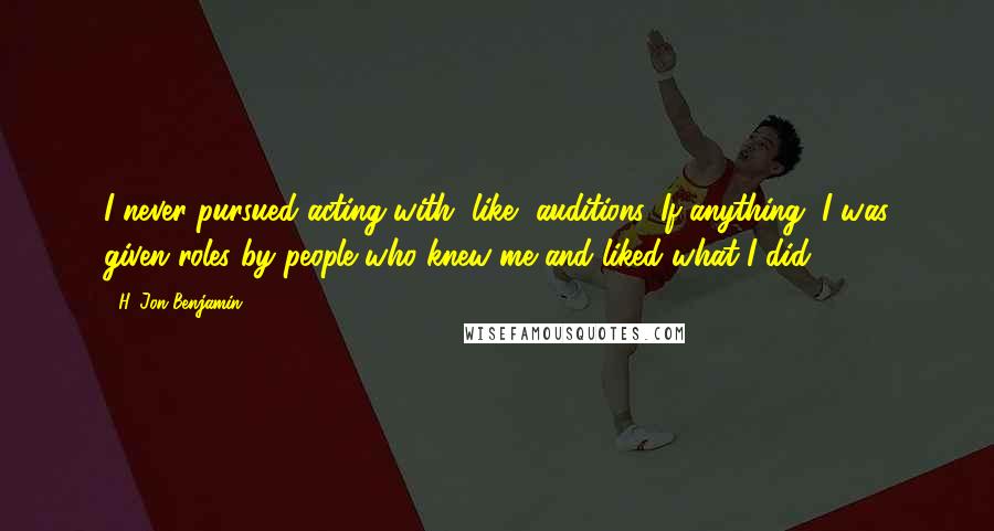 H. Jon Benjamin Quotes: I never pursued acting with, like, auditions. If anything, I was given roles by people who knew me and liked what I did.