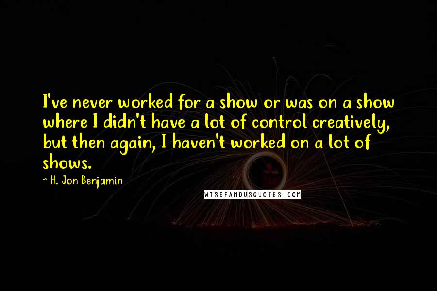 H. Jon Benjamin Quotes: I've never worked for a show or was on a show where I didn't have a lot of control creatively, but then again, I haven't worked on a lot of shows.