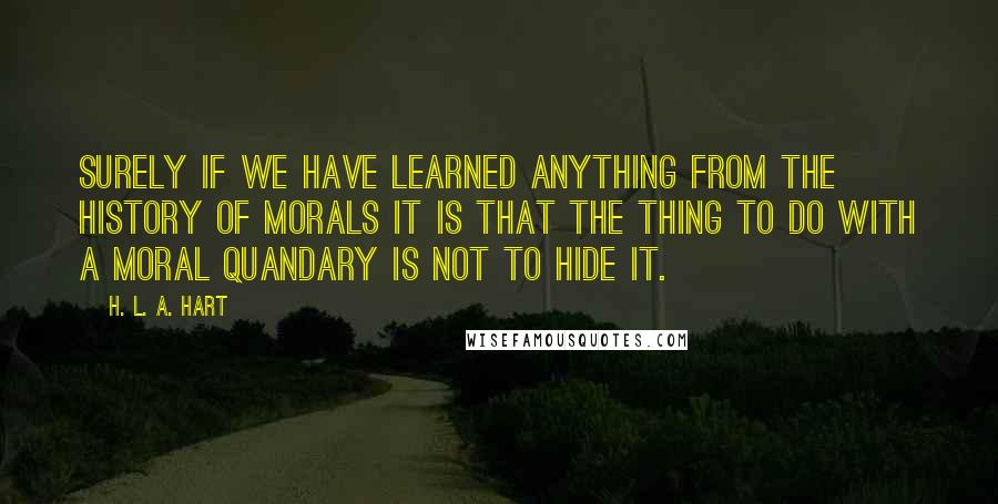 H. L. A. Hart Quotes: Surely if we have learned anything from the history of morals it is that the thing to do with a moral quandary is not to hide it.