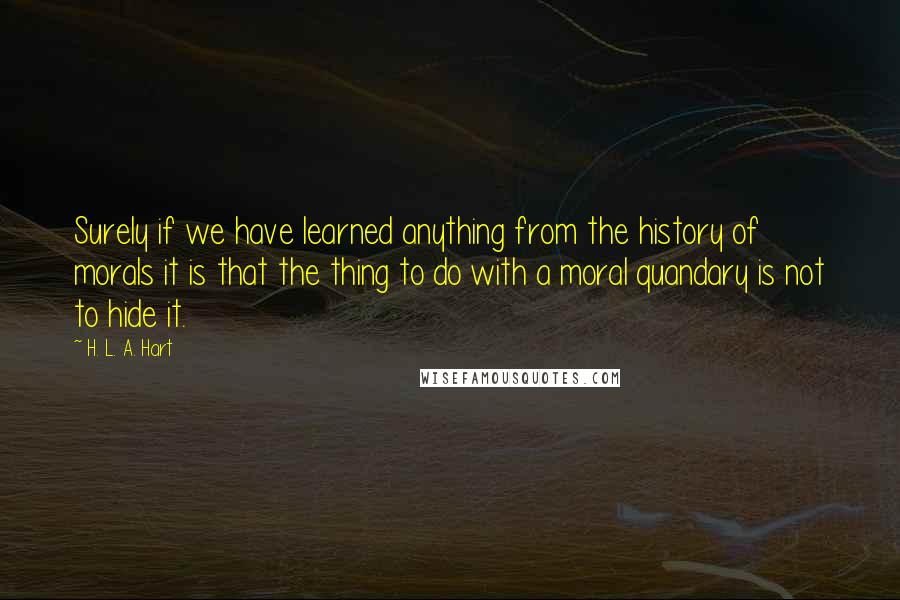 H. L. A. Hart Quotes: Surely if we have learned anything from the history of morals it is that the thing to do with a moral quandary is not to hide it.