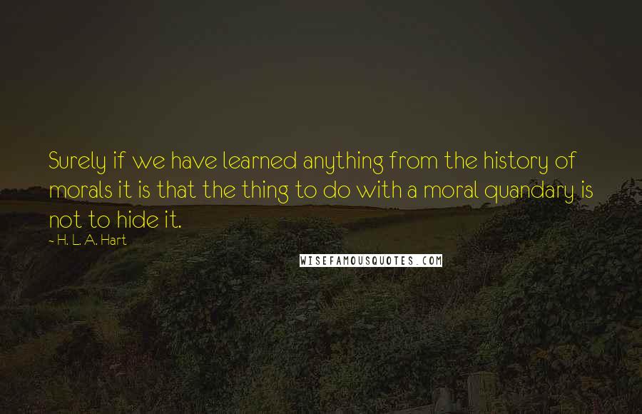 H. L. A. Hart Quotes: Surely if we have learned anything from the history of morals it is that the thing to do with a moral quandary is not to hide it.