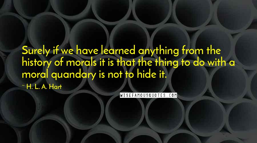 H. L. A. Hart Quotes: Surely if we have learned anything from the history of morals it is that the thing to do with a moral quandary is not to hide it.