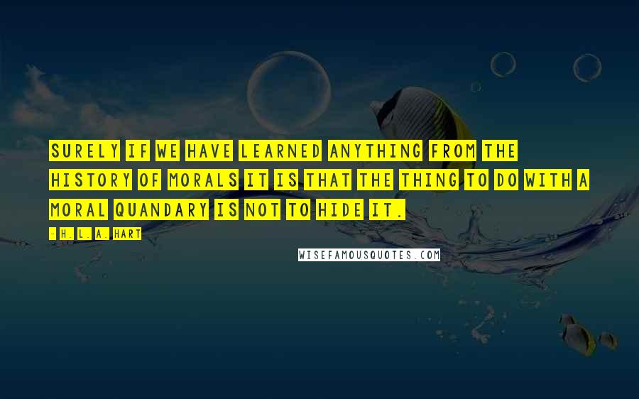 H. L. A. Hart Quotes: Surely if we have learned anything from the history of morals it is that the thing to do with a moral quandary is not to hide it.