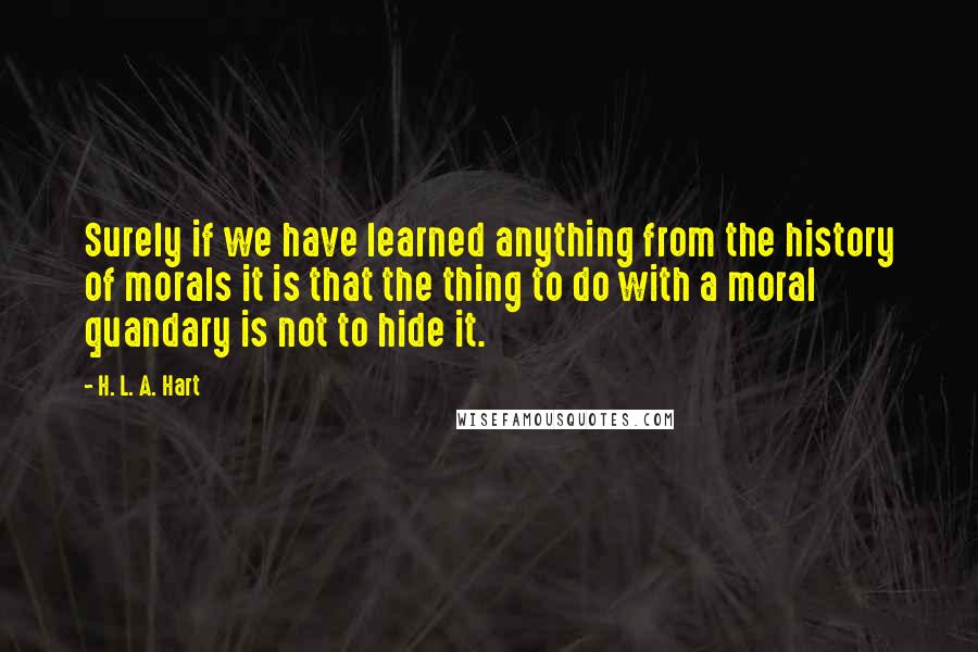 H. L. A. Hart Quotes: Surely if we have learned anything from the history of morals it is that the thing to do with a moral quandary is not to hide it.