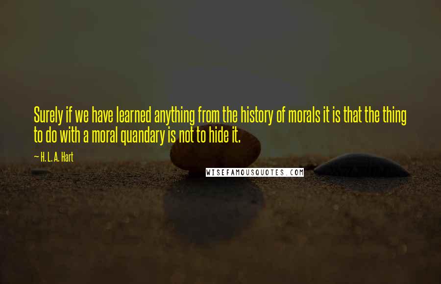 H. L. A. Hart Quotes: Surely if we have learned anything from the history of morals it is that the thing to do with a moral quandary is not to hide it.