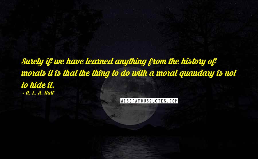 H. L. A. Hart Quotes: Surely if we have learned anything from the history of morals it is that the thing to do with a moral quandary is not to hide it.