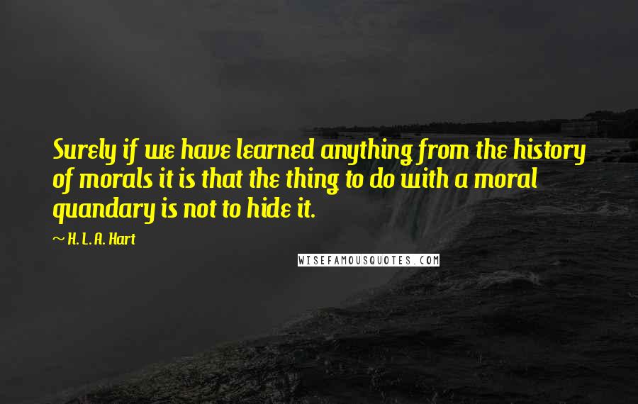 H. L. A. Hart Quotes: Surely if we have learned anything from the history of morals it is that the thing to do with a moral quandary is not to hide it.