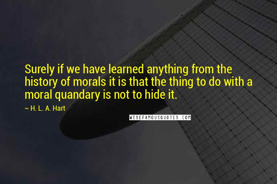 H. L. A. Hart Quotes: Surely if we have learned anything from the history of morals it is that the thing to do with a moral quandary is not to hide it.