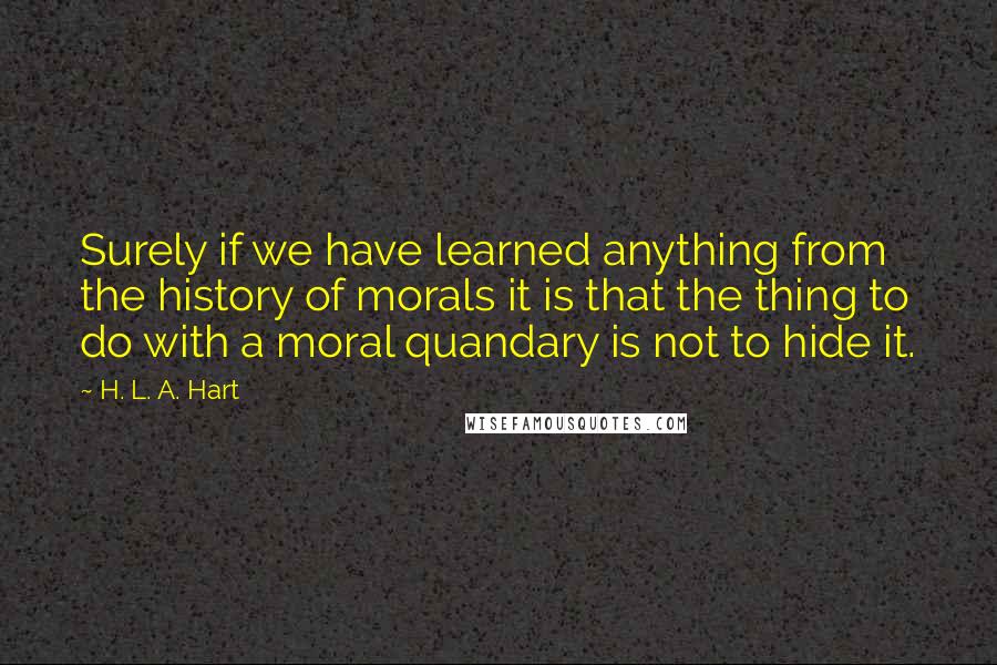 H. L. A. Hart Quotes: Surely if we have learned anything from the history of morals it is that the thing to do with a moral quandary is not to hide it.