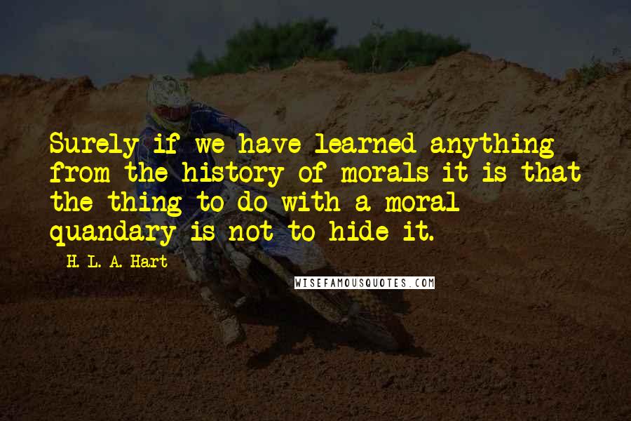 H. L. A. Hart Quotes: Surely if we have learned anything from the history of morals it is that the thing to do with a moral quandary is not to hide it.