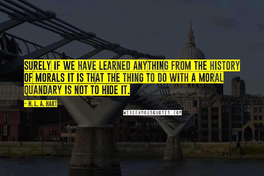 H. L. A. Hart Quotes: Surely if we have learned anything from the history of morals it is that the thing to do with a moral quandary is not to hide it.