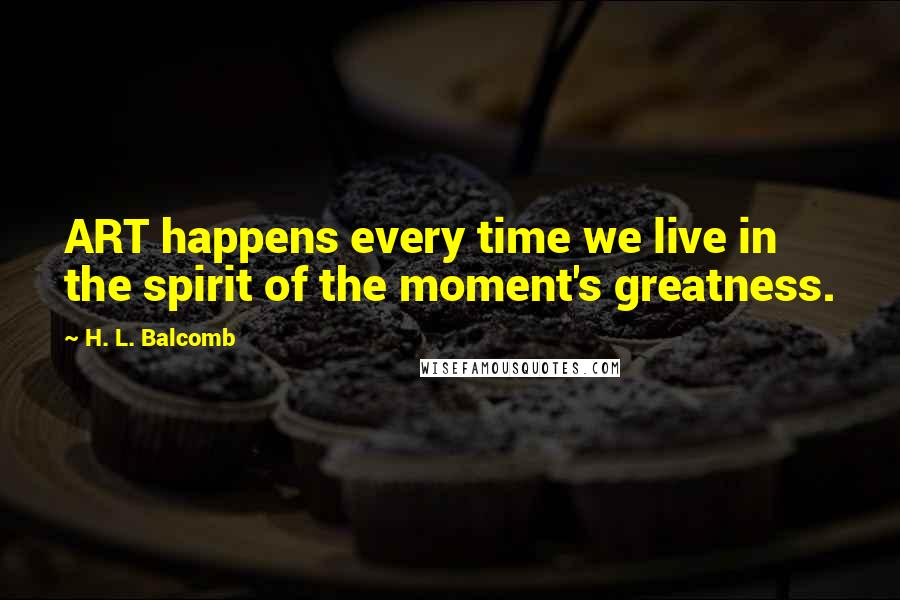 H. L. Balcomb Quotes: ART happens every time we live in the spirit of the moment's greatness.