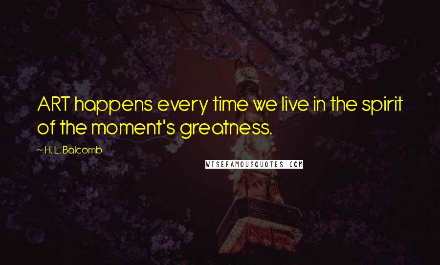 H. L. Balcomb Quotes: ART happens every time we live in the spirit of the moment's greatness.