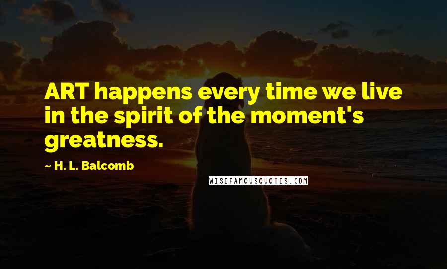 H. L. Balcomb Quotes: ART happens every time we live in the spirit of the moment's greatness.