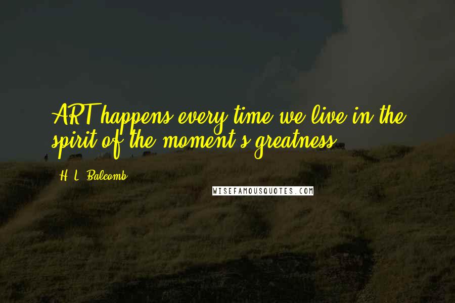 H. L. Balcomb Quotes: ART happens every time we live in the spirit of the moment's greatness.