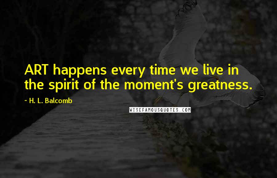H. L. Balcomb Quotes: ART happens every time we live in the spirit of the moment's greatness.