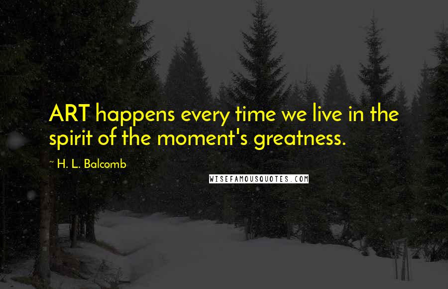 H. L. Balcomb Quotes: ART happens every time we live in the spirit of the moment's greatness.