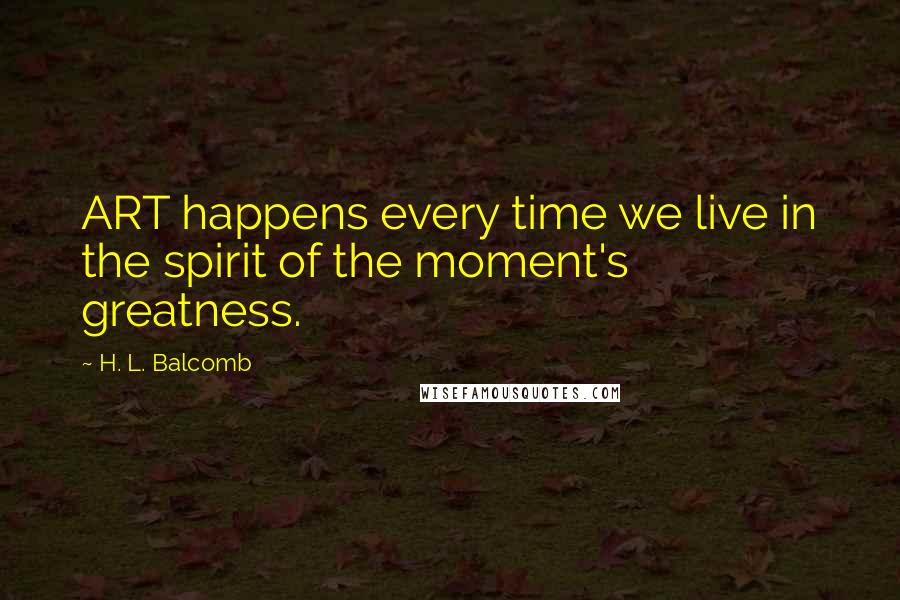 H. L. Balcomb Quotes: ART happens every time we live in the spirit of the moment's greatness.