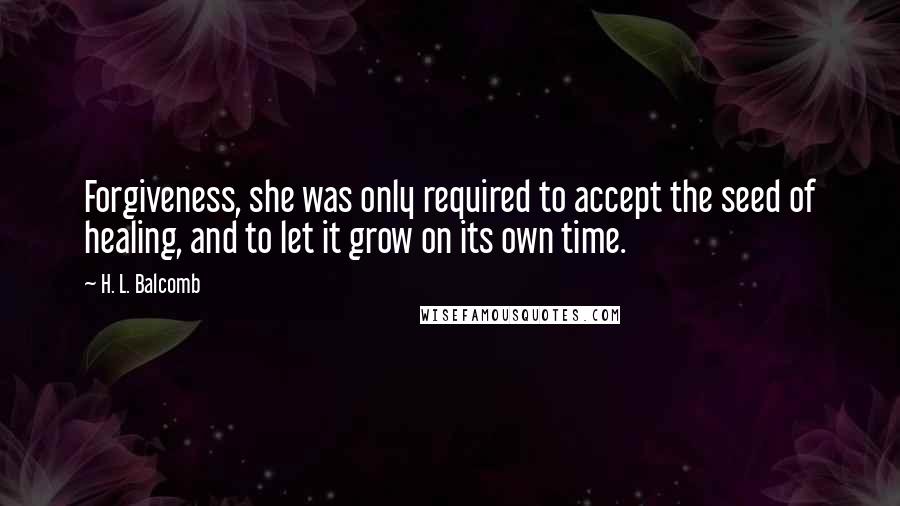 H. L. Balcomb Quotes: Forgiveness, she was only required to accept the seed of healing, and to let it grow on its own time.