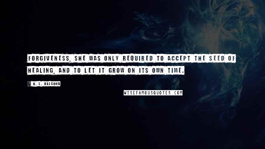 H. L. Balcomb Quotes: Forgiveness, she was only required to accept the seed of healing, and to let it grow on its own time.