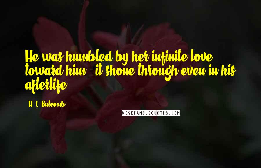 H. L. Balcomb Quotes: He was humbled by her infinite love toward him - it shone through even in his afterlife.