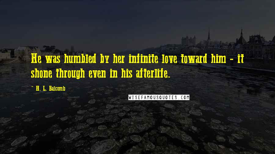 H. L. Balcomb Quotes: He was humbled by her infinite love toward him - it shone through even in his afterlife.