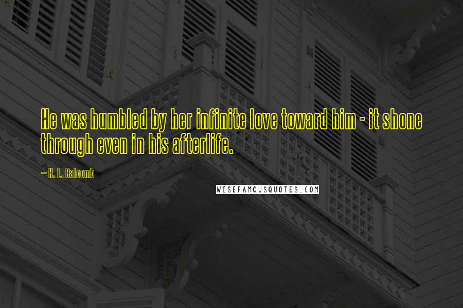 H. L. Balcomb Quotes: He was humbled by her infinite love toward him - it shone through even in his afterlife.
