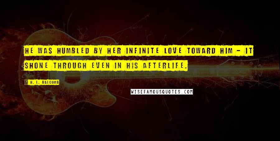H. L. Balcomb Quotes: He was humbled by her infinite love toward him - it shone through even in his afterlife.